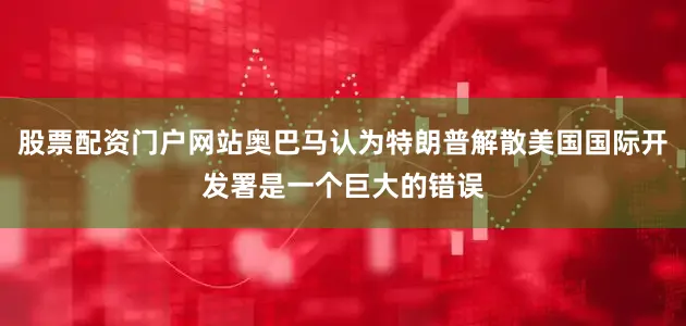 股票配资门户网站奥巴马认为特朗普解散美国国际开发署是一个巨大的错误