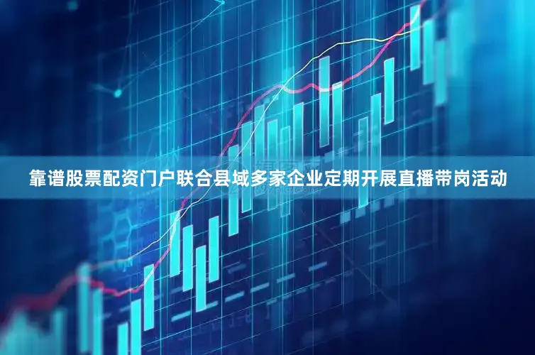 靠谱股票配资门户联合县域多家企业定期开展直播带岗活动