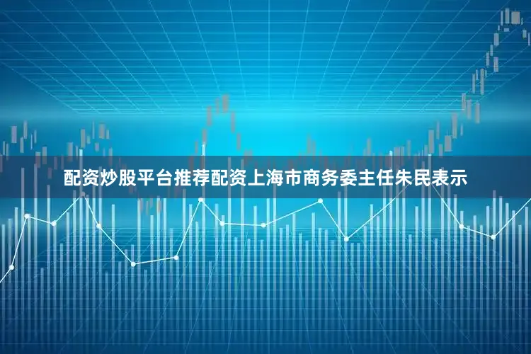 配资炒股平台推荐配资上海市商务委主任朱民表示