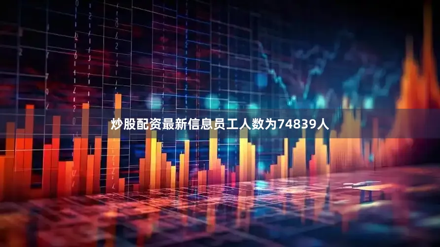 炒股配资最新信息员工人数为74839人