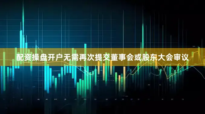 配资操盘开户无需再次提交董事会或股东大会审议