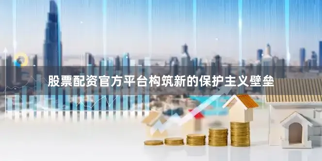 股票配资官方平台构筑新的保护主义壁垒