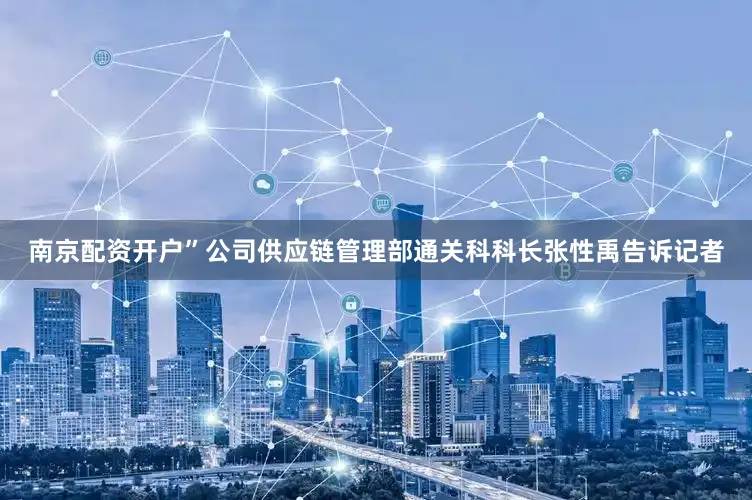 南京配资开户”公司供应链管理部通关科科长张性禹告诉记者