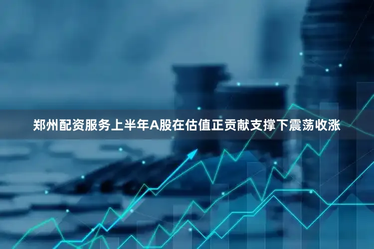 郑州配资服务上半年A股在估值正贡献支撑下震荡收涨