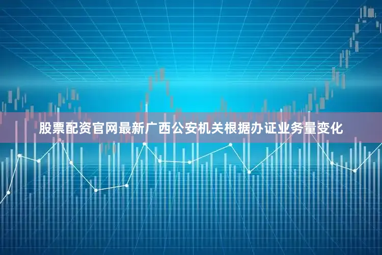 股票配资官网最新广西公安机关根据办证业务量变化