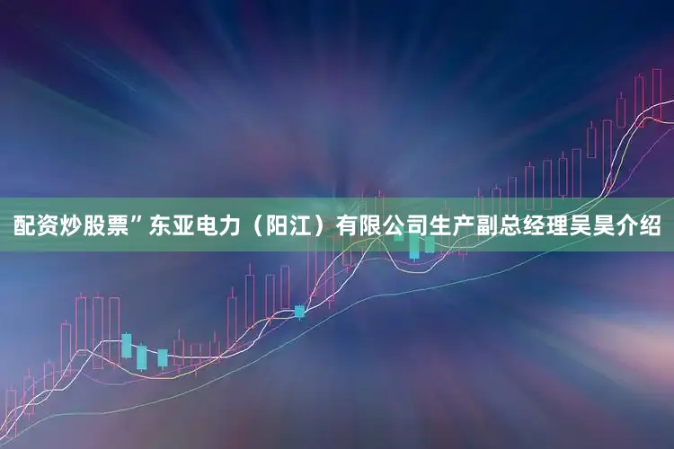 配资炒股票”东亚电力（阳江）有限公司生产副总经理吴昊介绍
