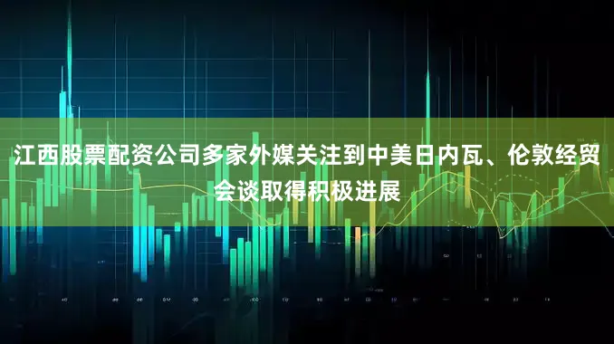 江西股票配资公司多家外媒关注到中美日内瓦、伦敦经贸会谈取得积极进展