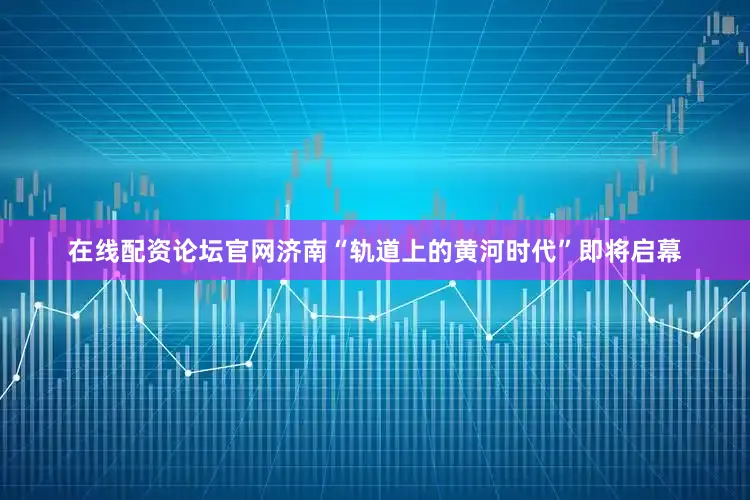 在线配资论坛官网济南“轨道上的黄河时代”即将启幕