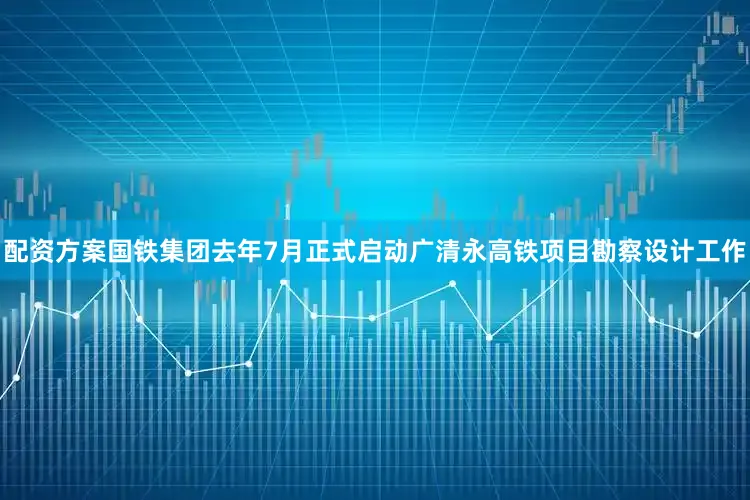 配资方案国铁集团去年7月正式启动广清永高铁项目勘察设计工作