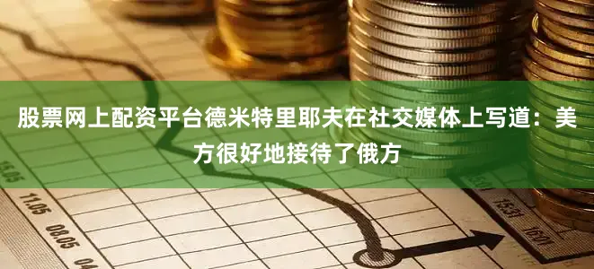 股票网上配资平台德米特里耶夫在社交媒体上写道：美方很好地接待了俄方