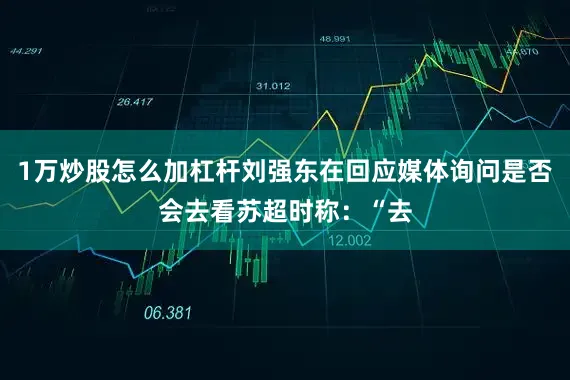 1万炒股怎么加杠杆刘强东在回应媒体询问是否会去看苏超时称：“去