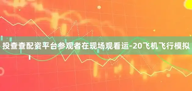 投查查配资平台参观者在现场观看运-20飞机飞行模拟