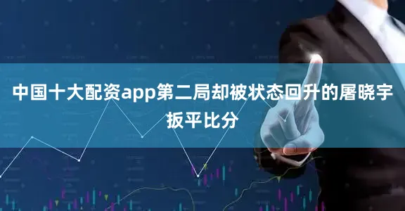 中国十大配资app第二局却被状态回升的屠晓宇扳平比分
